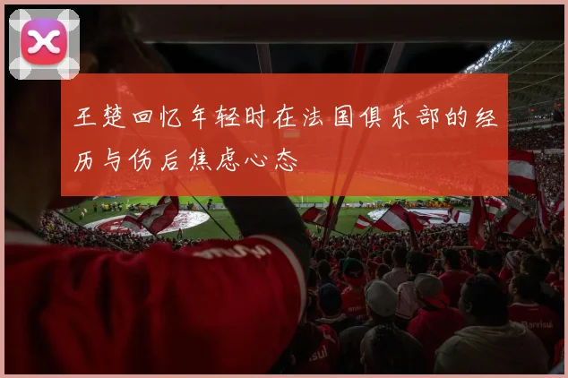王楚回忆年轻时在法国俱乐部的经历与伤后焦虑心态