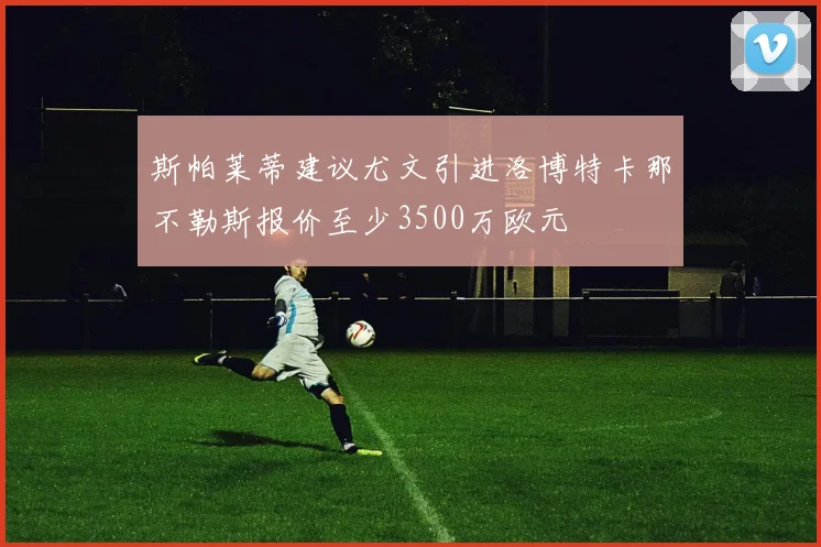 斯帕莱蒂建议尤文引进洛博特卡那不勒斯报价至少3500万欧元