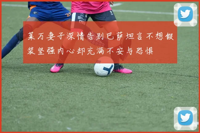 莱万妻子深情告别巴萨坦言不想假装坚强内心却充满不安与恐惧