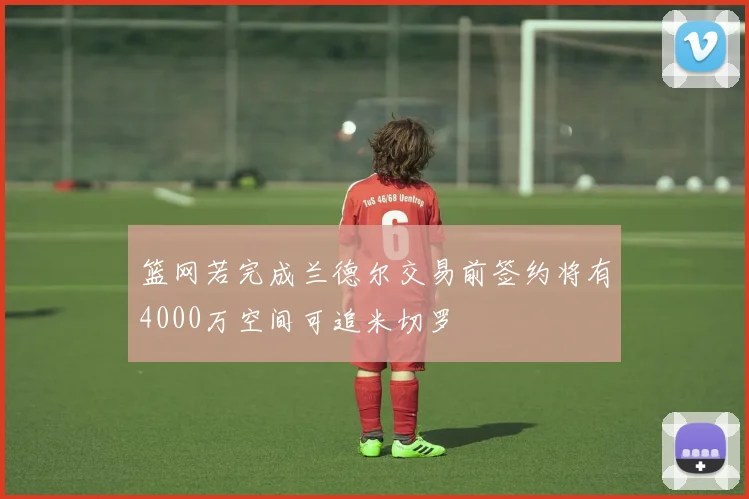 篮网若完成兰德尔交易前签约将有4000万空间可追米切罗