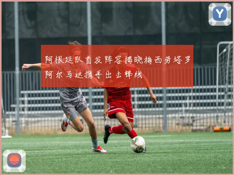 阿根廷队首发阵容揭晓梅西劳塔罗阿尔马达携手出击锋线