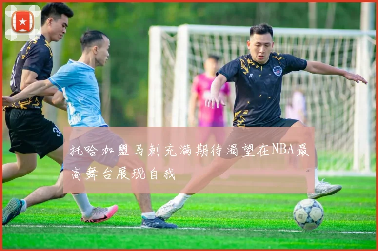 托哈加盟马刺充满期待渴望在NBA最高舞台展现自我