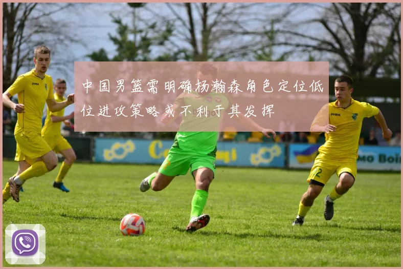 中国男篮需明确杨瀚森角色定位低位进攻策略或不利于其发挥