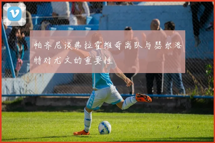 帕齐尼谈弗拉霍维奇离队与瑟尔洛特对尤文的重要性